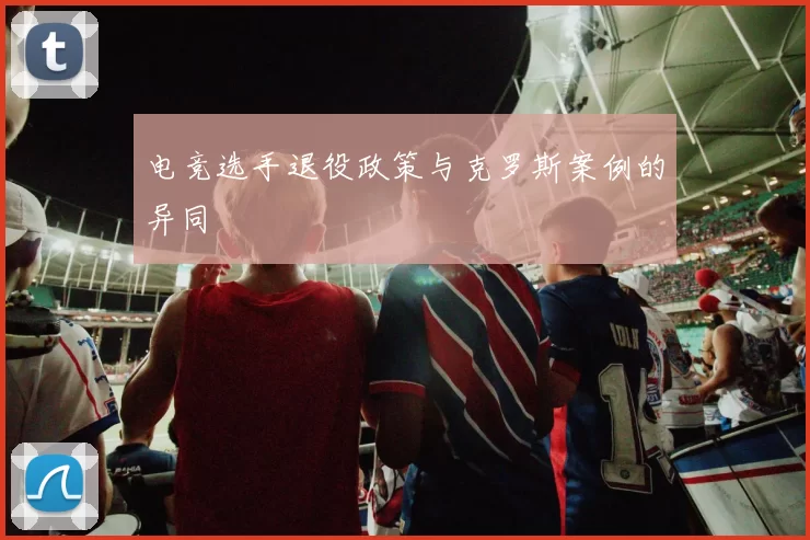 电竞选手退役政策与克罗斯案例的异同