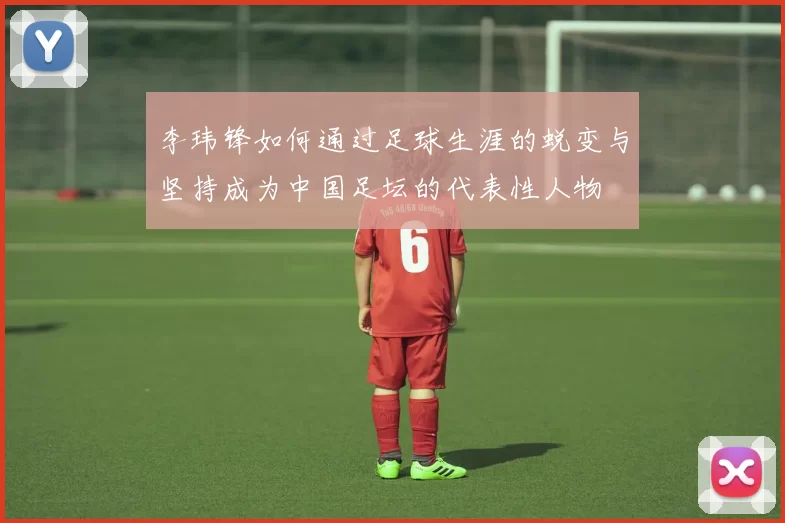 李玮锋如何通过足球生涯的蜕变与坚持成为中国足坛的代表性人物