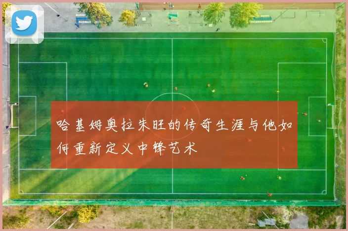 哈基姆奥拉朱旺的传奇生涯与他如何重新定义中锋艺术