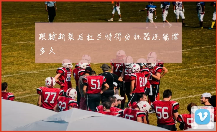 跟腱断裂后杜兰特得分机器还能撑多久