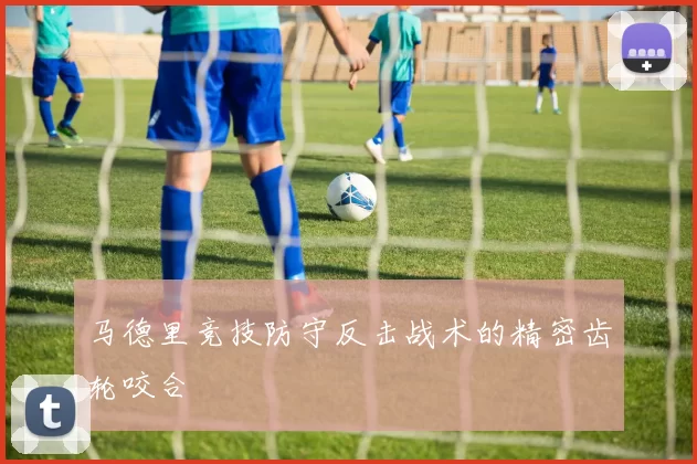 马德里竞技防守反击战术的精密齿轮咬合