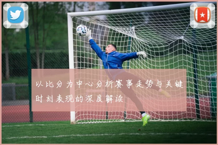 以比分为中心分析赛事走势与关键时刻表现的深度解读