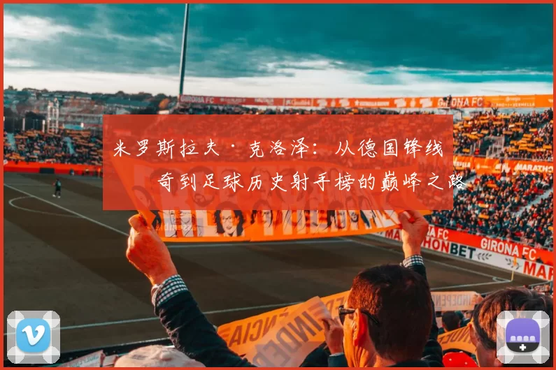 米罗斯拉夫·克洛泽：从德国锋线传奇到足球历史射手榜的巅峰之路