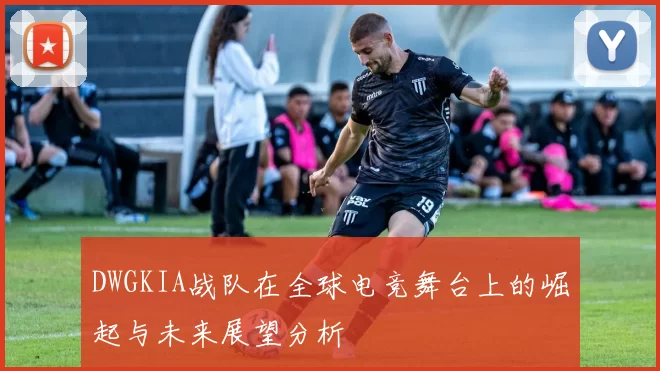 DWGKIA战队在全球电竞舞台上的崛起与未来展望分析