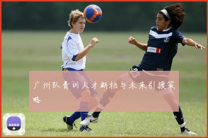 广州队青训人才断档与未来引援策略