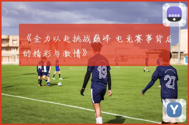 《全力以赴挑战巅峰 电竞赛事背后的精彩与激情》
