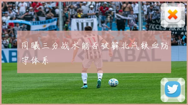 同曦三分战术能否破解北汽铁血防守体系