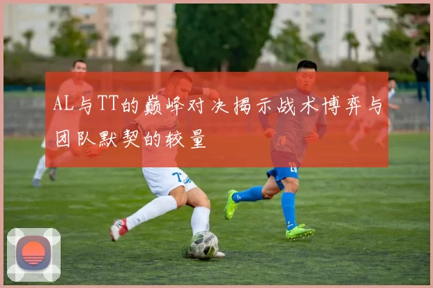 AL与TT的巅峰对决揭示战术博弈与团队默契的较量