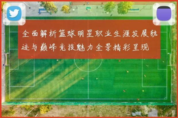 全面解析篮球明星职业生涯发展轨迹与巅峰竞技魅力全景精彩呈现